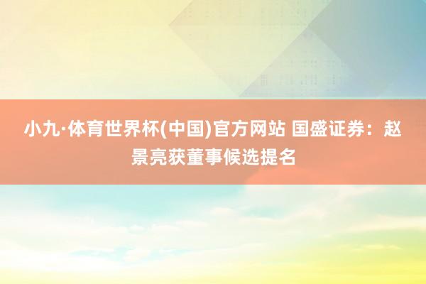 小九·体育世界杯(中国)官方网站 国盛证券:赵景亮获董事候选提名