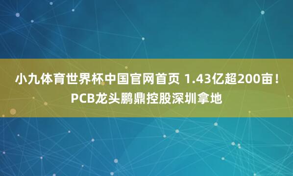 小九体育世界杯中国官网首页 1.43亿超200亩!PCB龙头鹏鼎控股深圳拿地