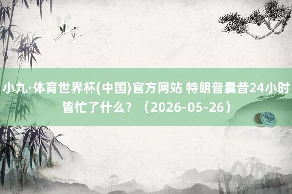 小九·体育世界杯(中国)官方网站 特朗普曩昔24小时皆忙了什么?(2026-05-26)