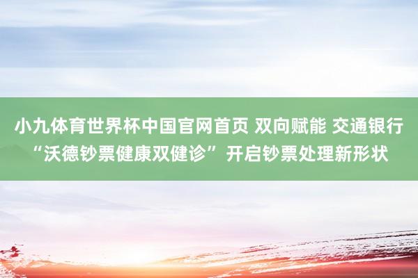 小九体育世界杯中国官网首页 双向赋能 交通银行“沃德钞票健康双健诊” 开启钞票处理新形状