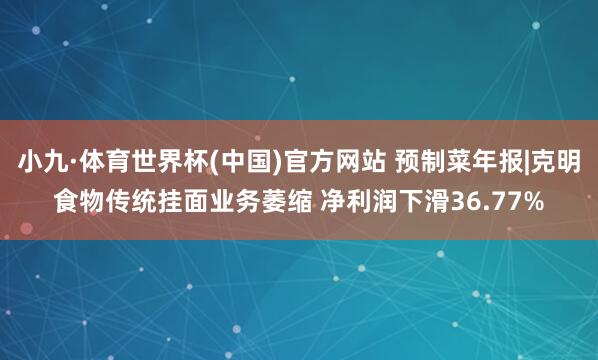 小九·体育世界杯(中国)官方网站 预制菜年报|克明食物传统挂面业务萎缩 净利润下滑36.77%