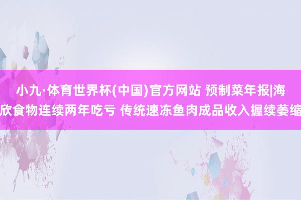 小九·体育世界杯(中国)官方网站 预制菜年报|海欣食物连续两年吃亏 传统速冻鱼肉成品收入握续萎缩