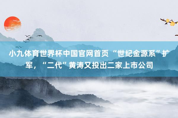 小九体育世界杯中国官网首页 “世纪金源系”扩军,“二代”黄涛又投出二家上市公司