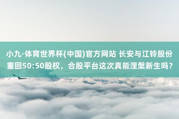 小九·体育世界杯(中国)官方网站 长安与江铃股份重回50:50股权,合股平台这次真能涅槃新生吗?