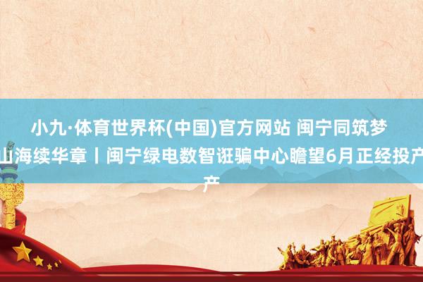 小九·体育世界杯(中国)官方网站 闽宁同筑梦 山海续华章丨闽宁绿电数智诳骗中心瞻望6月正经投产