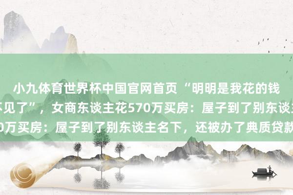 小九体育世界杯中国官网首页 “明明是我花的钱,为什么屋子和钱齐不见了”,女商东谈主花570万买房:屋子到了别东谈主名下,还被办了典质贷款