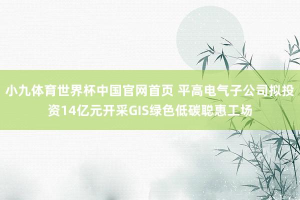 小九体育世界杯中国官网首页 平高电气子公司拟投资14亿元开采GIS绿色低碳聪惠工场