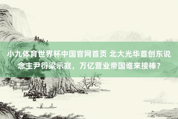 小九体育世界杯中国官网首页 北大光华首创东说念主尹衍梁示寂,万亿营业帝国谁来接棒?