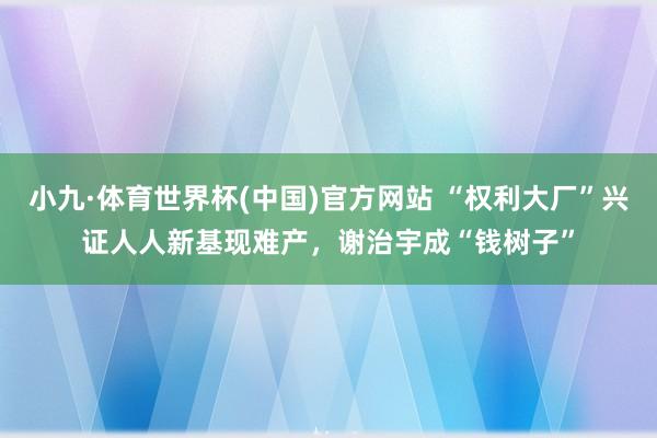 小九·体育世界杯(中国)官方网站 “权利大厂”兴证人人新基现难产,谢治宇成“钱树子”
