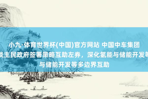 小九·体育世界杯(中国)官方网站 中国中车集团与自治区东谈主民政府签署策略互助左券,深化氢能与储能开发等多边界互助
