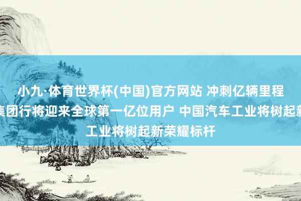 小九·体育世界杯(中国)官方网站 冲刺亿辆里程碑!上汽集团行将迎来全球第一亿位用户 中国汽车工业将树起新荣耀标杆