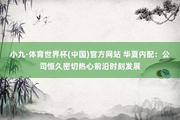 小九·体育世界杯(中国)官方网站 华夏内配:公司恒久密切热心前沿时刻发展