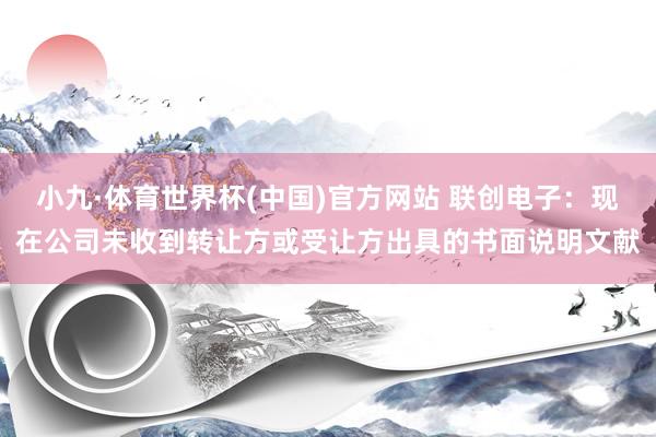 小九·体育世界杯(中国)官方网站 联创电子:现在公司未收到转让方或受让方出具的书面说明文献