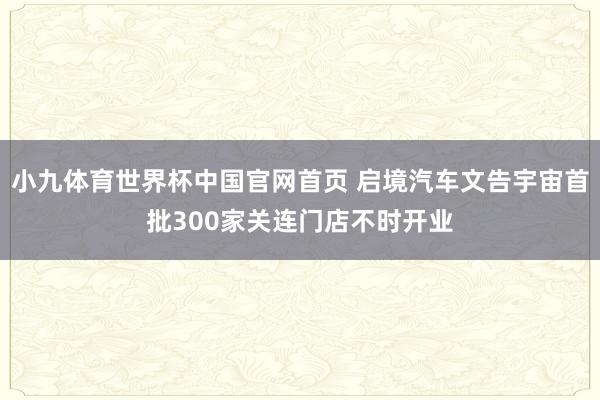 小九体育世界杯中国官网首页 启境汽车文告宇宙首批300家关连门店不时开业