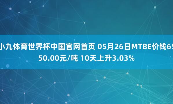 小九体育世界杯中国官网首页 05月26日MTBE价钱6550.00元/吨 10天上升3.03%