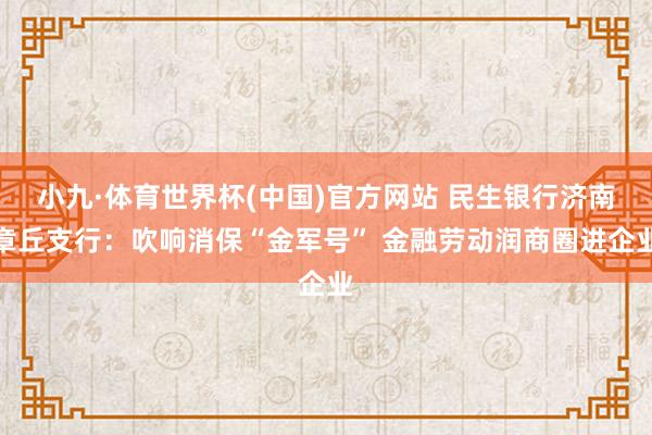 小九·体育世界杯(中国)官方网站 民生银行济南章丘支行:吹响消保“金军号” 金融劳动润商圈进企业