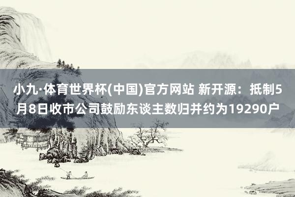 小九·体育世界杯(中国)官方网站 新开源:抵制5月8日收市公司鼓励东谈主数归并约为19290户