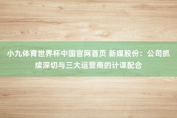 小九体育世界杯中国官网首页 新媒股份:公司抓续深切与三大运营商的计谋配合