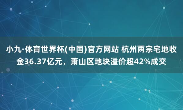 小九·体育世界杯(中国)官方网站 杭州两宗宅地收金36.37亿元,萧山区地块溢价超42%成交