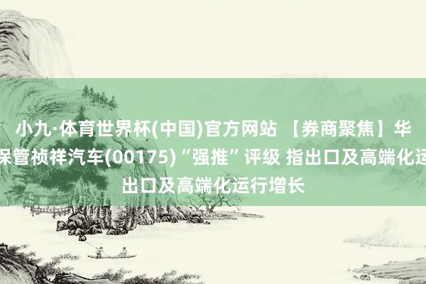 小九·体育世界杯(中国)官方网站 【券商聚焦】华创证券保管祯祥汽车(00175)“强推”评级 指出口及高端化运行增长