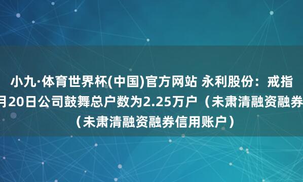 小九·体育世界杯(中国)官方网站 永利股份:戒指2026年5月20日公司鼓舞总户数为2.25万户(未肃清融资融券信用账户)