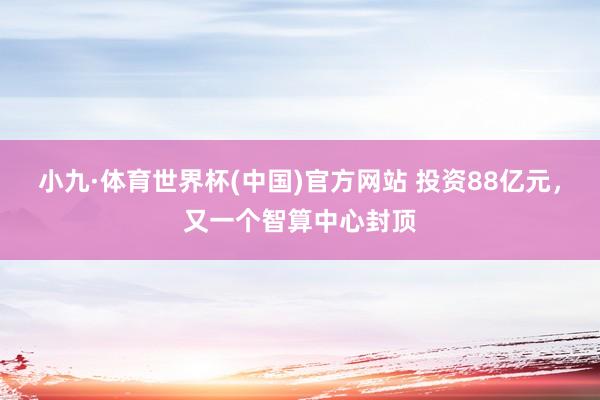 小九·体育世界杯(中国)官方网站 投资88亿元,又一个智算中心封顶