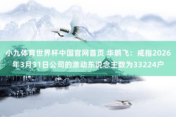 小九体育世界杯中国官网首页 华鹏飞:戒指2026年3月31日公司的激动东说念主数为33224户