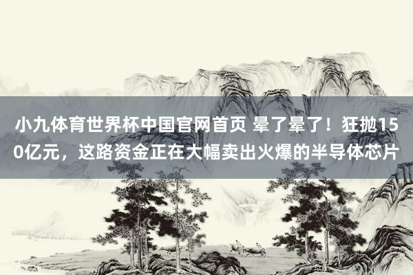 小九体育世界杯中国官网首页 晕了晕了!狂抛150亿元,这路资金正在大幅卖出火爆的半导体芯片