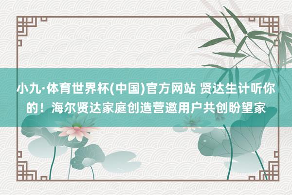 小九·体育世界杯(中国)官方网站 贤达生计听你的!海尔贤达家庭创造营邀用户共创盼望家