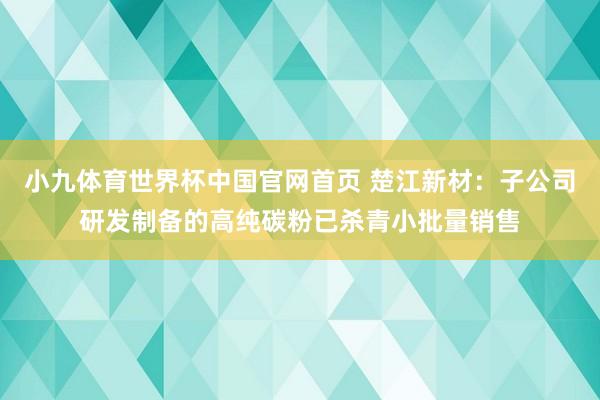 小九体育世界杯中国官网首页 楚江新材:子公司研发制备的高纯碳粉已杀青小批量销售
