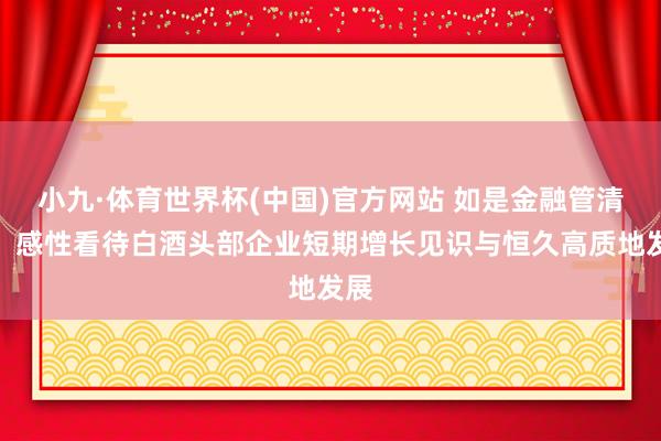 小九·体育世界杯(中国)官方网站 如是金融管清友:感性看待白酒头部企业短期增长见识与恒久高质地发展