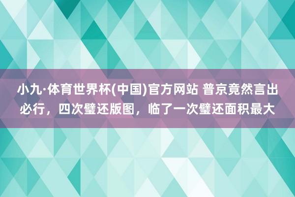 小九·体育世界杯(中国)官方网站 普京竟然言出必行,四次璧还版图,临了一次璧还面积最大