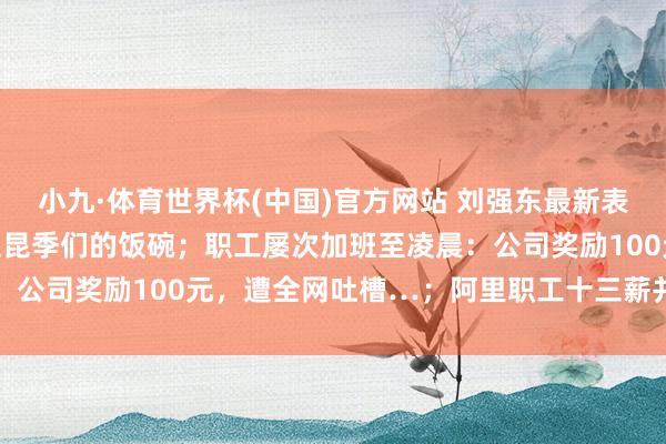 小九·体育世界杯(中国)官方网站 刘强东最新表态:念念尽一切概念保住昆季们的饭碗;职工屡次加班至凌晨:公司奖励100元,遭全网吐槽…;阿里职工十三薪并入年终奖