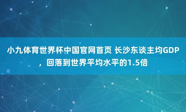 小九体育世界杯中国官网首页 长沙东谈主均GDP,回落到世界平均水平的1.5倍