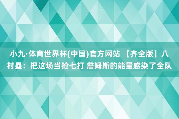 小九·体育世界杯(中国)官方网站 【齐全版】八村塁:把这场当抢七打 詹姆斯的能量感染了全队