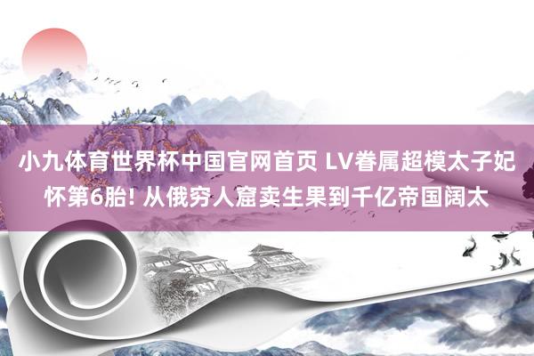 小九体育世界杯中国官网首页 LV眷属超模太子妃怀第6胎! 从俄穷人窟卖生果到千亿帝国阔太