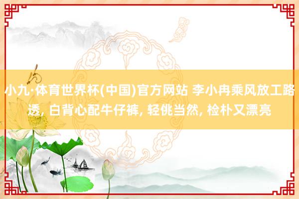 小九·体育世界杯(中国)官方网站 李小冉乘风放工路透， 白背心配牛仔裤，<a href=