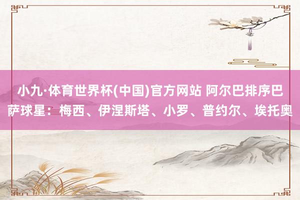 小九·体育世界杯(中国)官方网站 阿尔巴排序巴萨球星:梅西、伊涅斯塔、小罗、普约尔、埃托奥