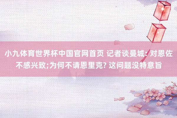 小九体育世界杯中国官网首页 记者谈曼城: 对恩佐不感兴致;为何不请恩里克? 这问题没特意旨