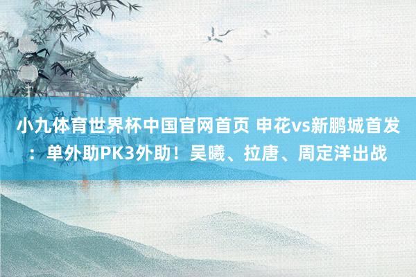 小九体育世界杯中国官网首页 申花vs新鹏城首发:单外助PK3外助!吴曦、拉唐、周定洋出战
