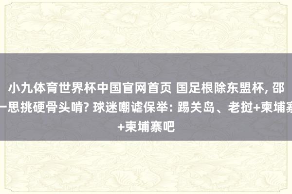 小九体育世界杯中国官网首页 国足根除东盟杯, 邵佳一思挑硬骨头啃? 球迷嘲谑保举: 踢关岛、老挝+柬埔寨吧