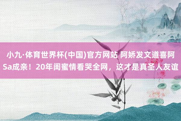 小九·体育世界杯(中国)官方网站 阿娇发文道喜阿Sa成亲!20年闺蜜情看哭全网,这才是真圣人友谊