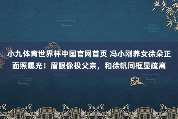 小九体育世界杯中国官网首页 冯小刚养女徐朵正面照曝光！眉眼像极父亲，和徐帆同框显疏离