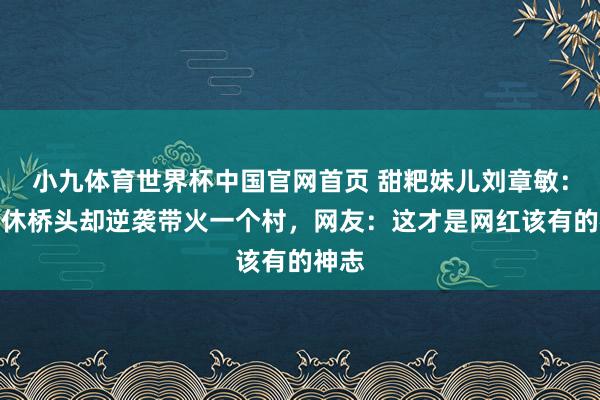 小九体育世界杯中国官网首页 甜粑妹儿刘章敏:被罢休桥头却逆袭带火一个村,网友:这才是网红该有的神志