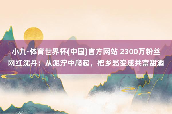 小九·体育世界杯(中国)官方网站 2300万粉丝网红沈丹:从泥泞中爬起,把乡愁变成共富甜酒