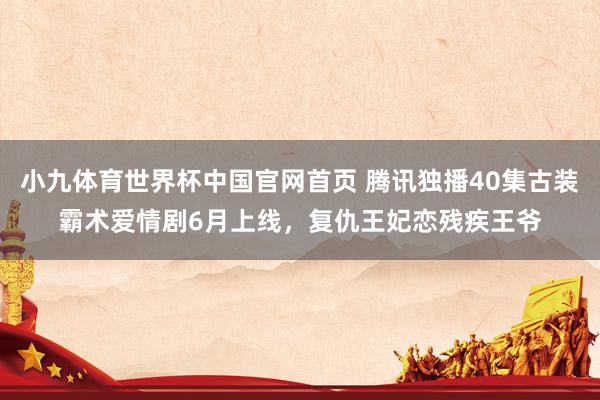 小九体育世界杯中国官网首页 腾讯独播40集古装霸术爱情剧6月上线,复仇王妃恋残疾王爷