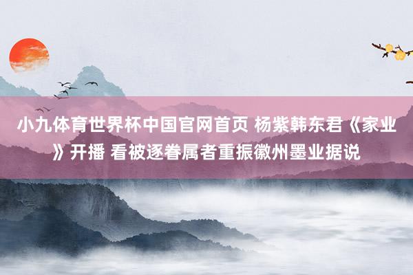 小九体育世界杯中国官网首页 杨紫韩东君《家业》开播 看被逐眷属者重振徽州墨业据说