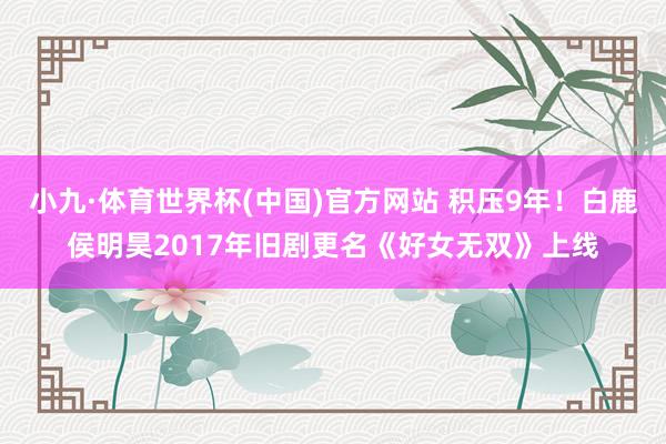 小九·体育世界杯(中国)官方网站 积压9年!白鹿侯明昊2017年旧剧更名《好女无双》上线