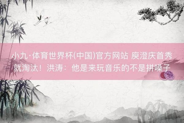 小九·体育世界杯(中国)官方网站 庾澄庆首秀就淘汰！洪涛：他是来玩音乐的不是拼嗓子