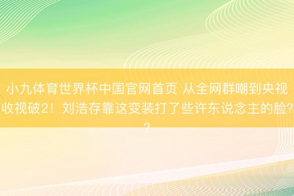 小九体育世界杯中国官网首页 从全网群嘲到央视收视破2！刘浩存靠这变装打了些许东说念主的脸？